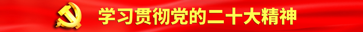 操逼视频网站入口认真学习贯彻落实党的二十大会议精神